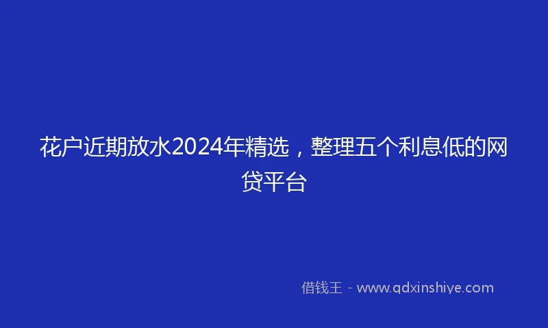 花户近期放水2024年精选，整理五个利息低的网贷平台