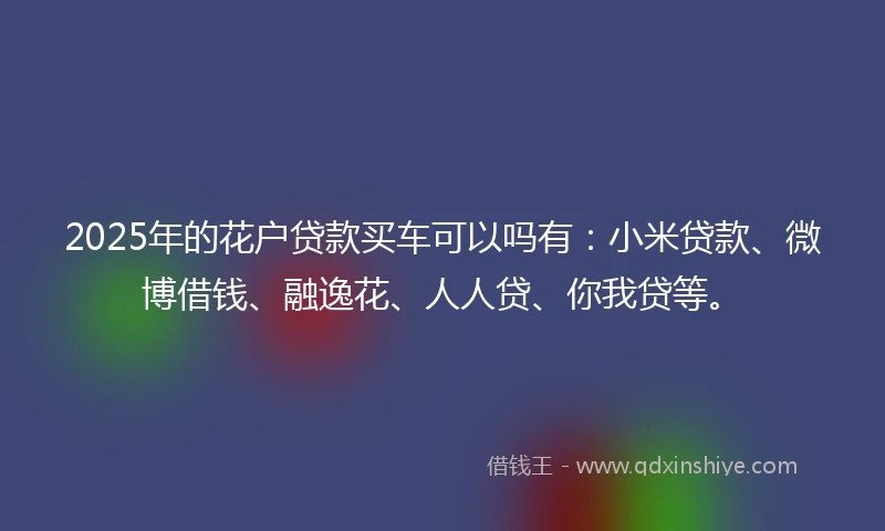 2025年的花户贷款买车可以吗有：小米贷款、微博借钱、融逸花、人人贷、你我贷等。