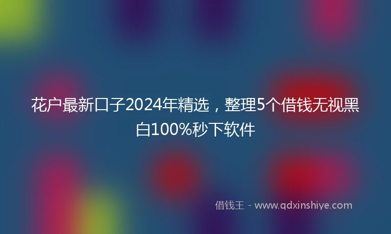 花户最新口子2024年精选，整理5个借钱无视黑白100%秒下软件