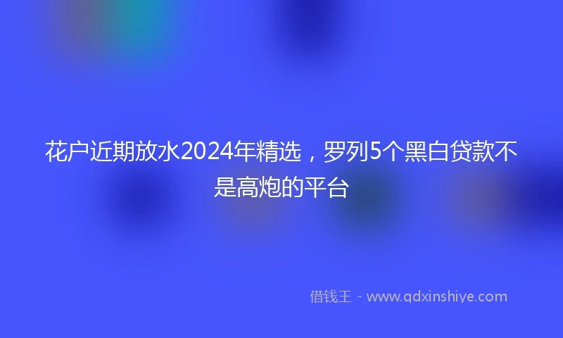 花户近期放水2024年精选，罗列5个黑白贷款不是高炮的平台