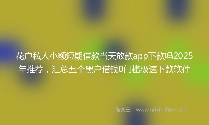 花户私人小额短期借款当天放款app下款吗2025年推荐，汇总五个黑户借钱0门槛极速下款软件