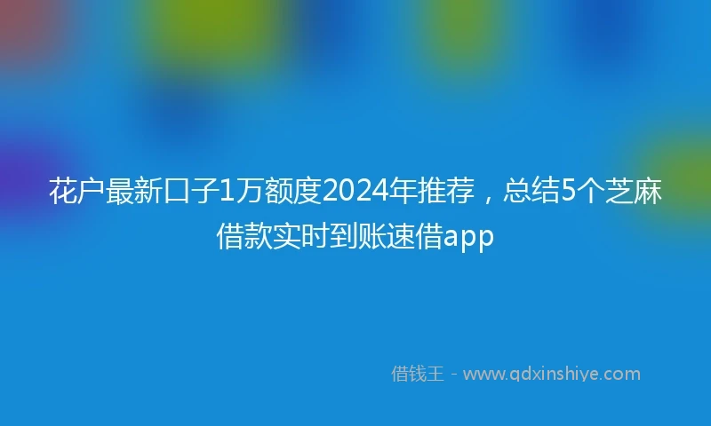 花户最新口子1万额度2024年推荐，总结5个芝麻借款实时到账速借app