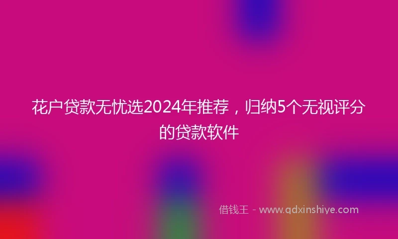 花户贷款无忧选2024年推荐，归纳5个无视评分的贷款软件