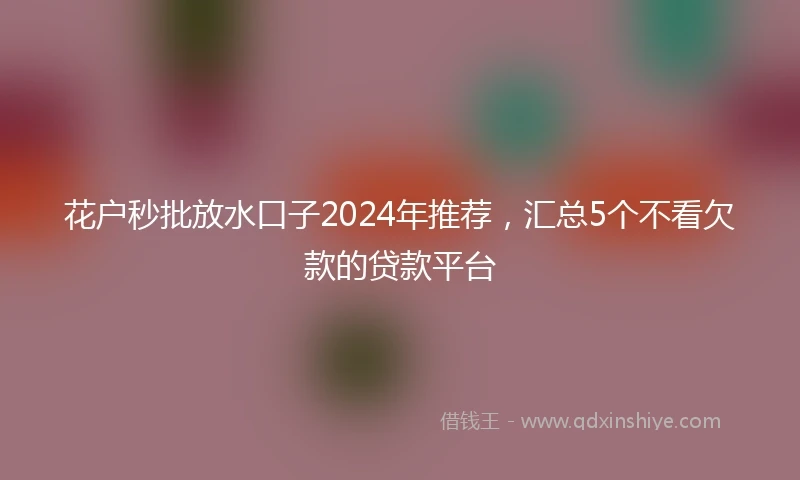 花户秒批放水口子2024年推荐，汇总5个不看欠款的贷款平台