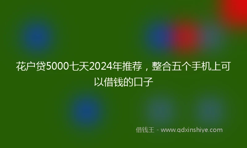 花户贷5000七天2024年推荐，整合五个手机上可以借钱的口子