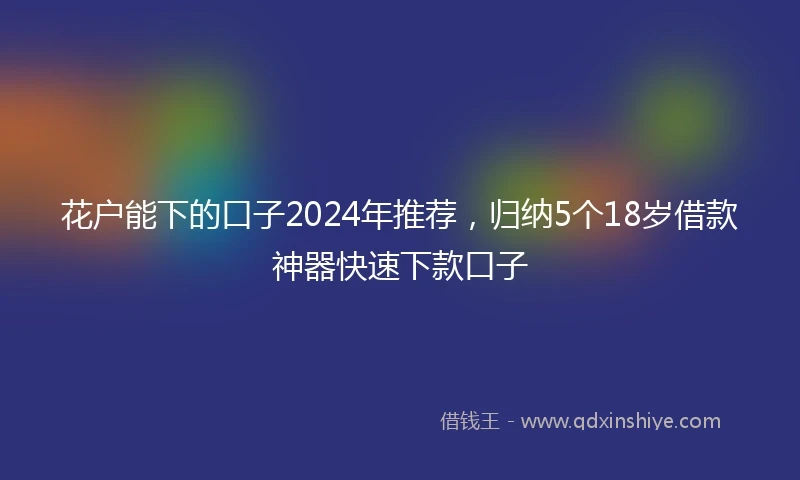 花户能下的口子2024年推荐，归纳5个18岁借款神器快速下款口子
