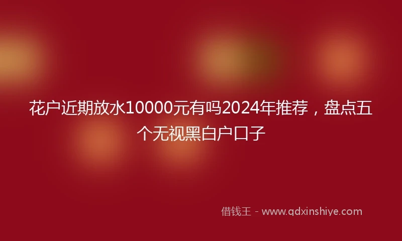 花户近期放水10000元有吗2024年推荐，盘点五个无视黑白户口子