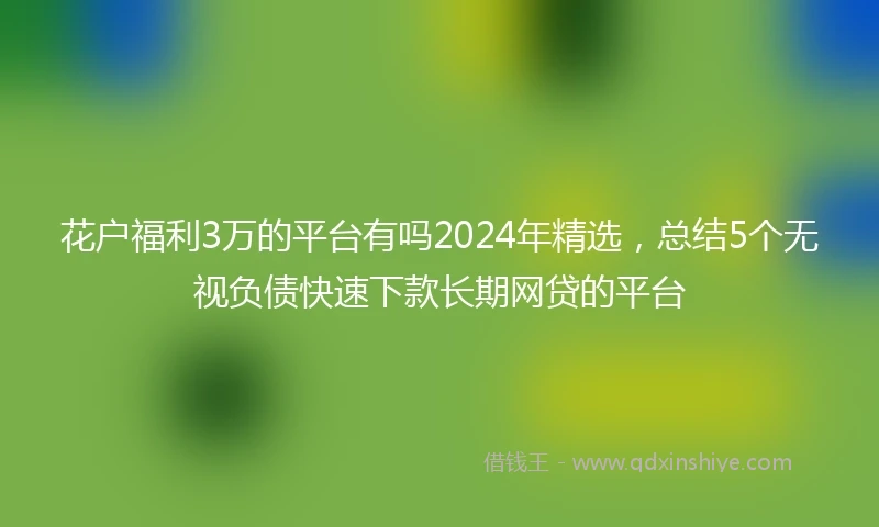花户福利3万的平台有吗2024年精选，总结5个无视负债快速下款长期网贷的平台