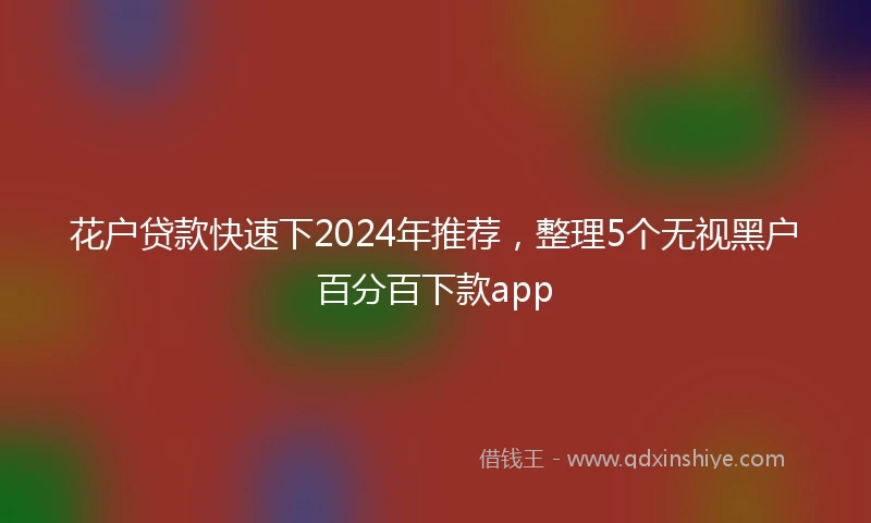 花户贷款快速下2024年推荐，整理5个无视黑户百分百下款app