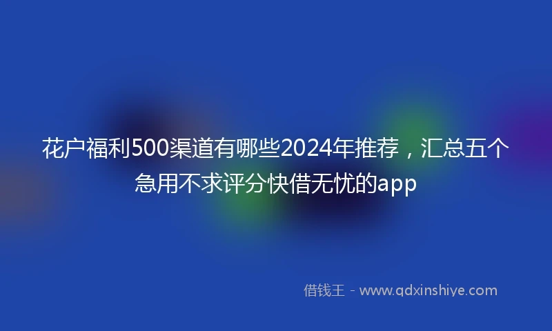 花户福利500渠道有哪些2024年推荐，汇总五个急用不求评分快借无忧的app