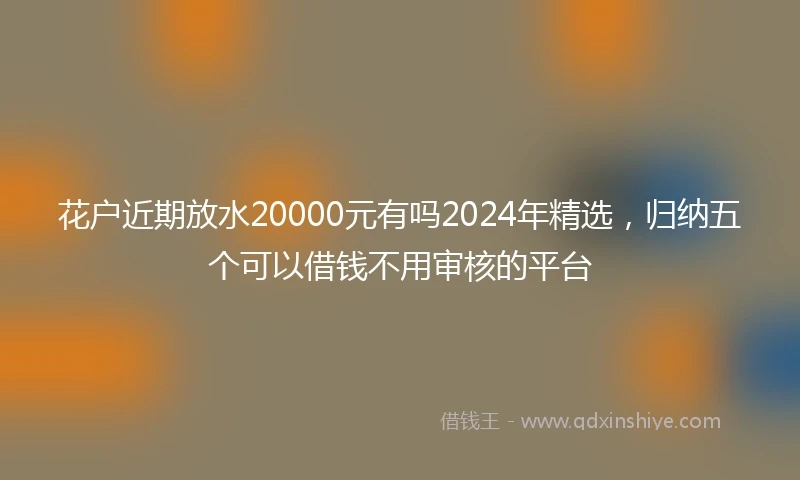 花户近期放水20000元有吗2024年精选，归纳五个可以借钱不用审核的平台