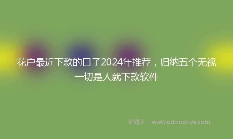 花户最近下款的口子2024年推荐，归纳五个无视一切是人就下款软件