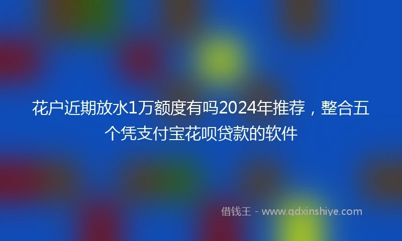花户近期放水1万额度有吗2024年推荐，整合五个凭支付宝花呗贷款的软件