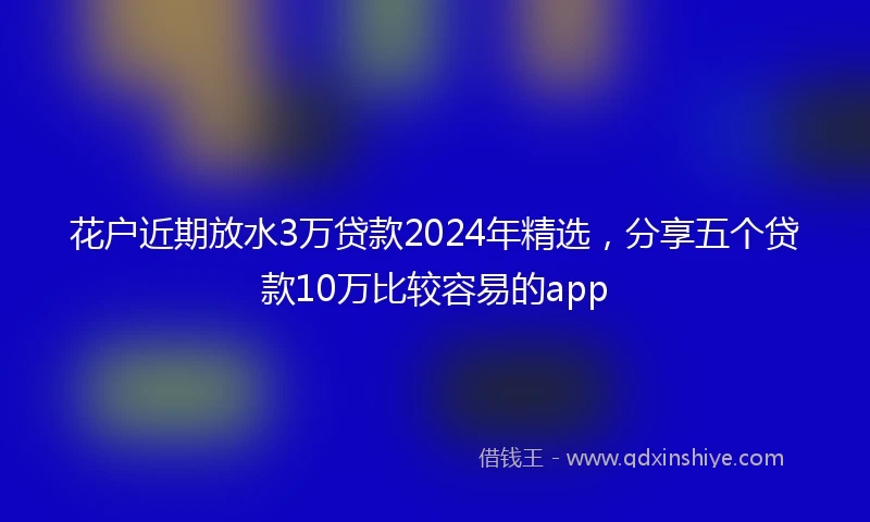 花户近期放水3万贷款2024年精选，分享五个贷款10万比较容易的app