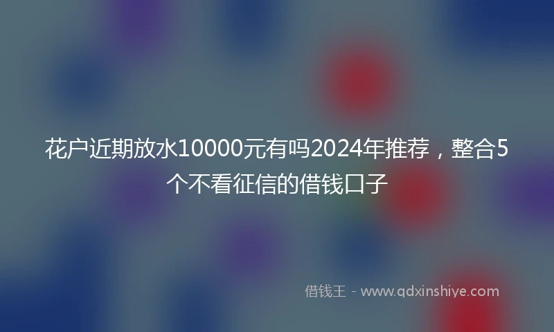 花户近期放水10000元有吗2024年推荐，整合5个不看征信的借钱口子