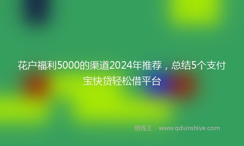 花户福利5000的渠道2024年推荐，总结5个支付宝快贷轻松借平台