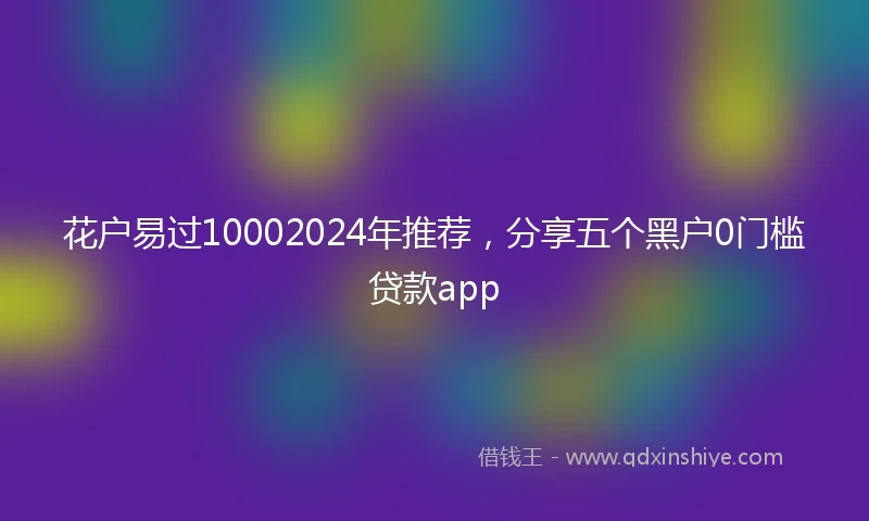 花户易过10002024年推荐，分享五个黑户0门槛贷款app
