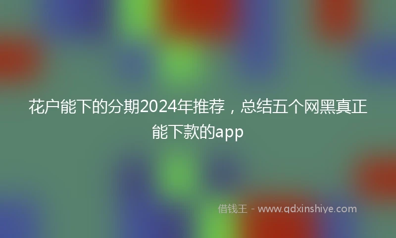 花户能下的分期2024年推荐，总结五个网黑真正能下款的app