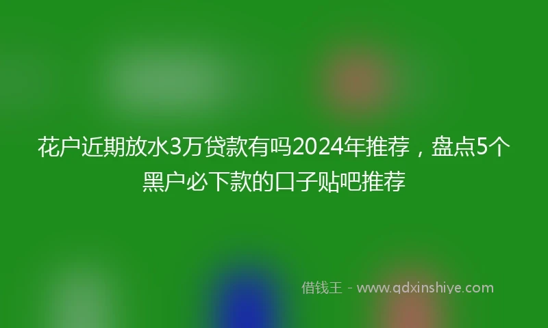 花户近期放水3万贷款有吗2024年推荐，盘点5个黑户必下款的口子贴吧推荐