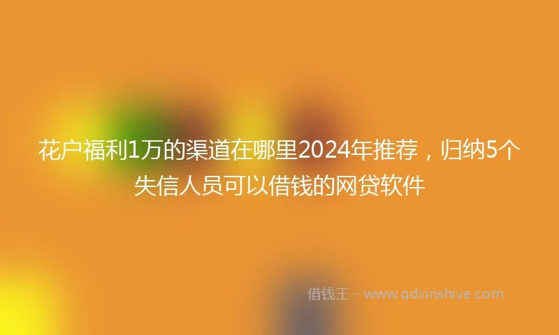花户福利1万的渠道在哪里2024年推荐，归纳5个失信人员可以借钱的网贷软件