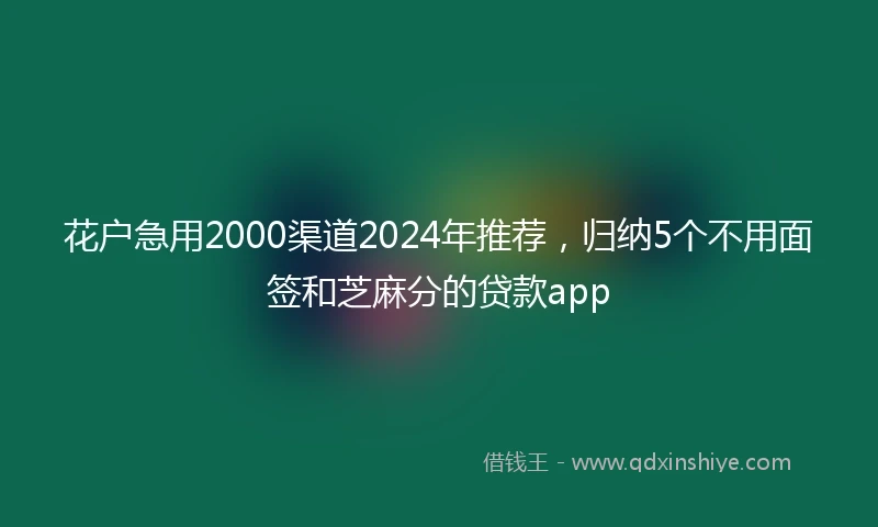 花户急用2000渠道2024年推荐，归纳5个不用面签和芝麻分的贷款app