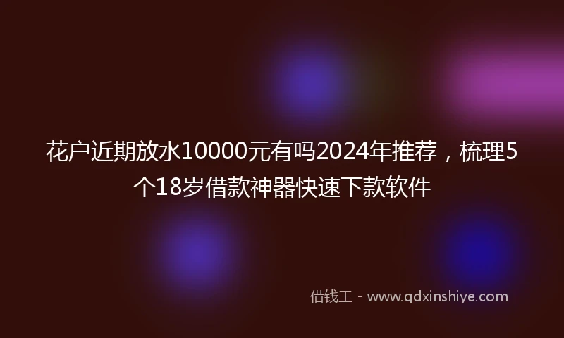 花户近期放水10000元有吗2024年推荐，梳理5个18岁借款神器快速下款软件