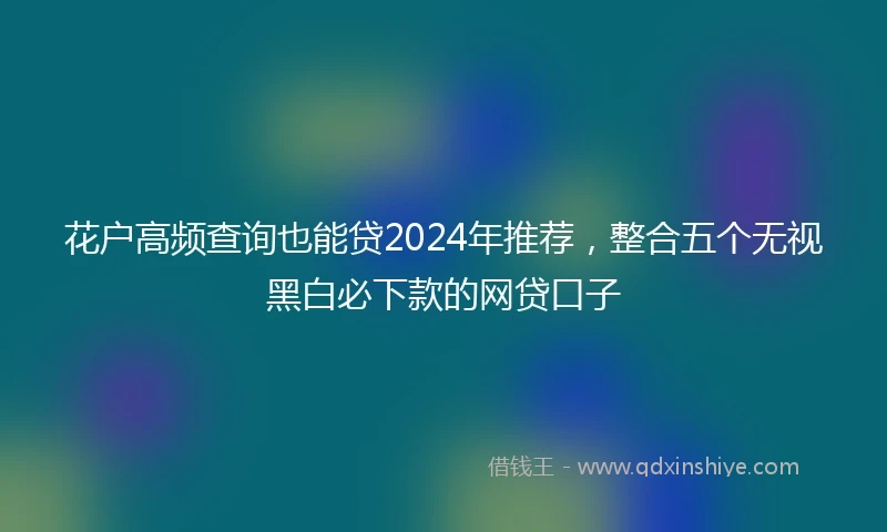 花户高频查询也能贷2024年推荐，整合五个无视黑白必下款的网贷口子