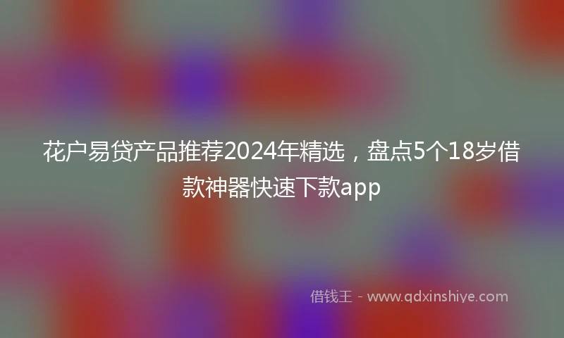 花户易贷产品推荐2024年精选，盘点5个18岁借款神器快速下款app