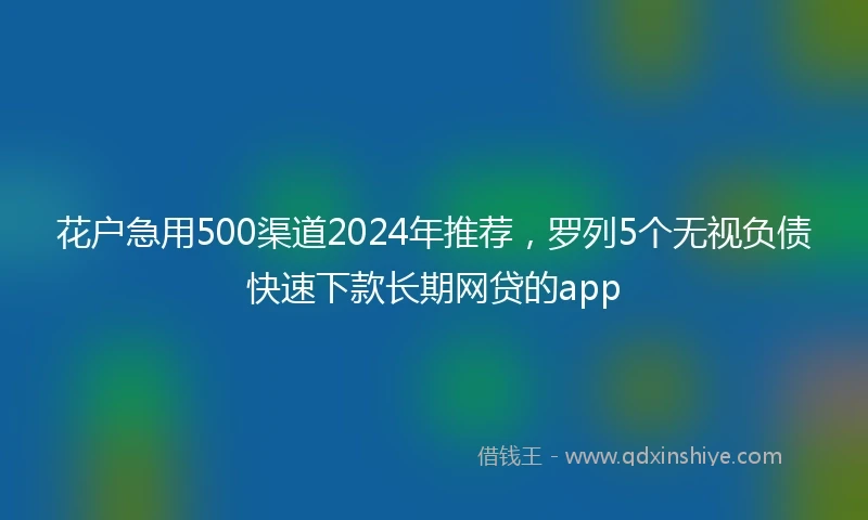 花户急用500渠道2024年推荐，罗列5个无视负债快速下款长期网贷的app