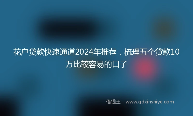 花户贷款快速通道2024年推荐，梳理五个贷款10万比较容易的口子