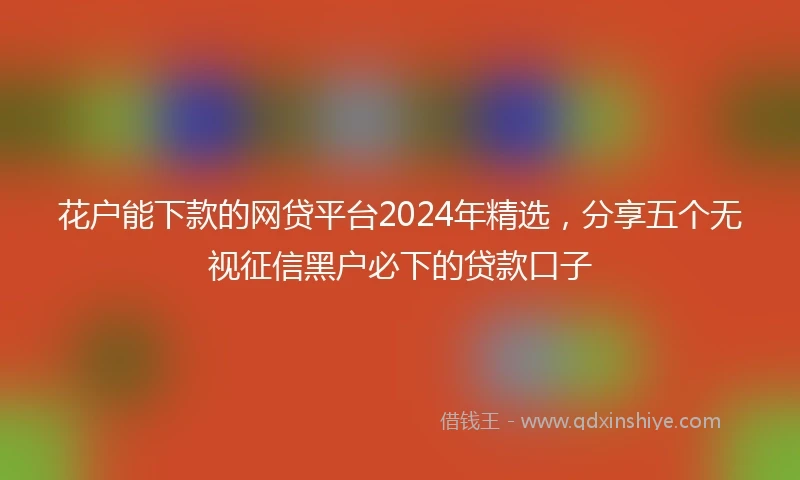 花户能下款的网贷平台2024年精选，分享五个无视征信黑户必下的贷款口子