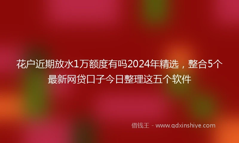 花户近期放水1万额度有吗2024年精选，整合5个最新网贷口子今日整理这五个软件