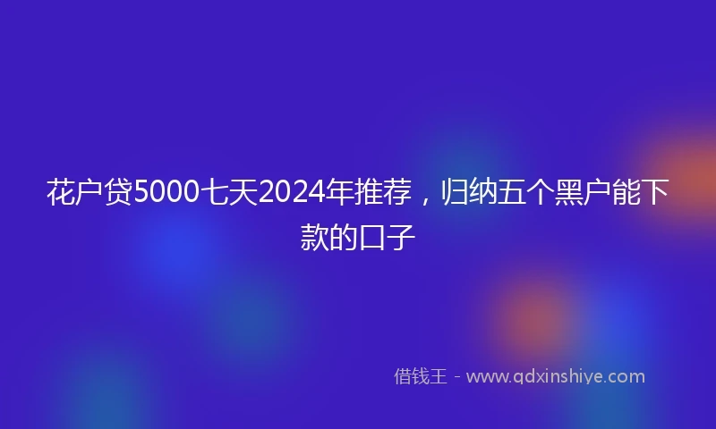 花户贷5000七天2024年推荐，归纳五个黑户能下款的口子