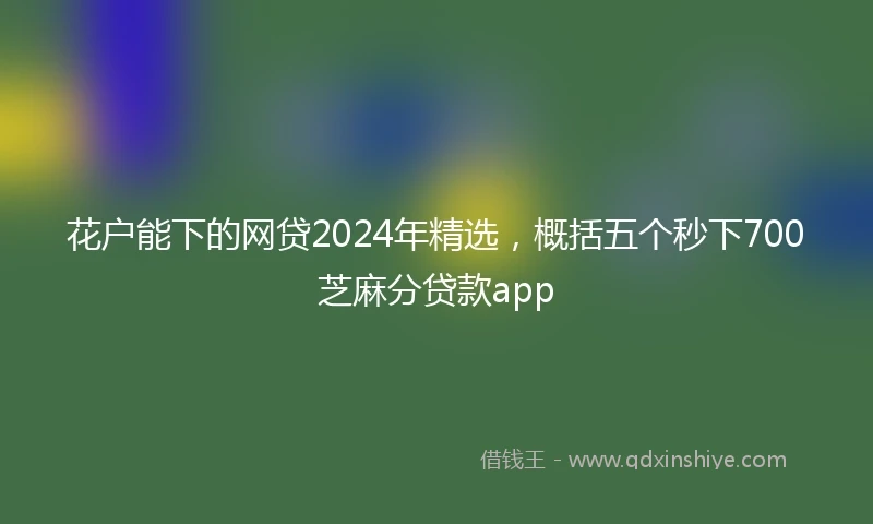 花户能下的网贷2024年精选，概括五个秒下700芝麻分贷款app