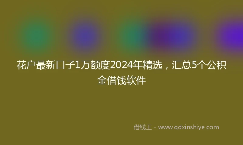 花户最新口子1万额度2024年精选，汇总5个公积金借钱软件