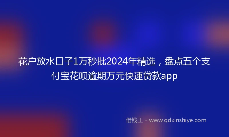 花户放水口子1万秒批2024年精选，盘点五个支付宝花呗逾期万元快速贷款app