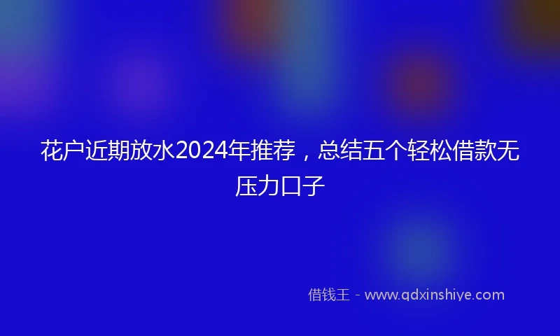 花户近期放水2024年推荐，总结五个轻松借款无压力口子