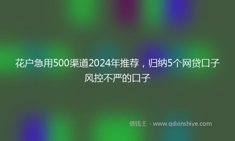 花户急用500渠道2024年推荐，归纳5个网贷口子风控不严的口子