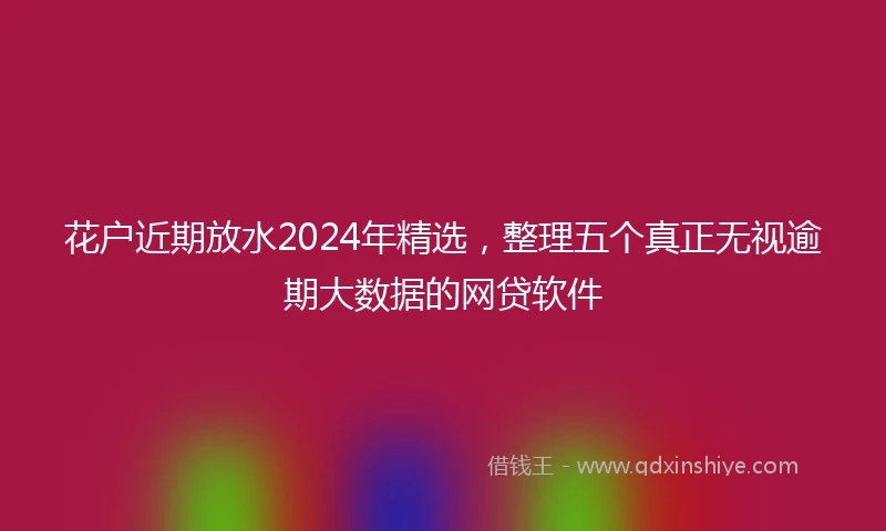 花户近期放水2024年精选，整理五个真正无视逾期大数据的网贷软件