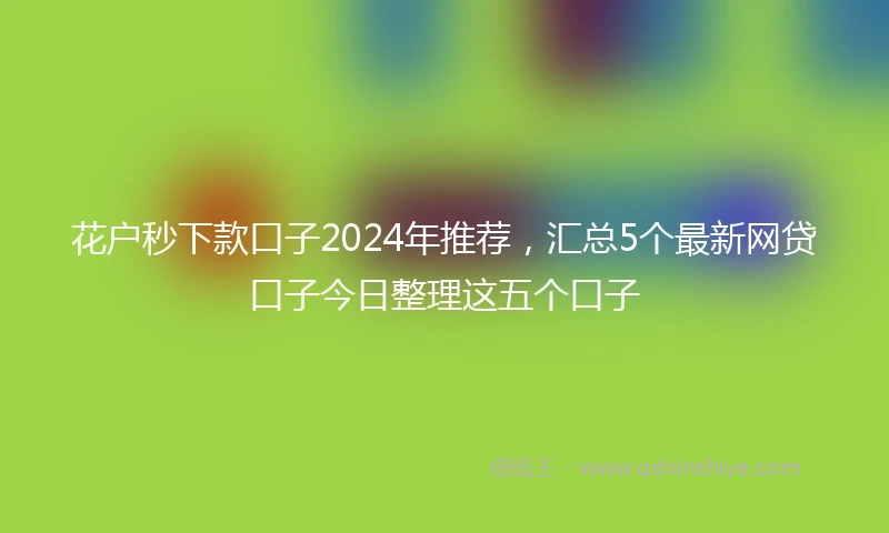 花户秒下款口子2024年推荐，汇总5个最新网贷口子今日整理这五个口子