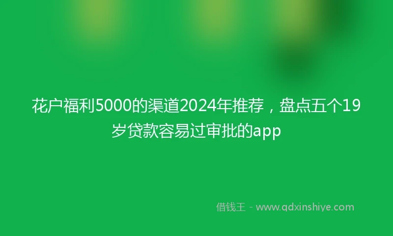 花户福利5000的渠道2024年推荐，盘点五个19岁贷款容易过审批的app