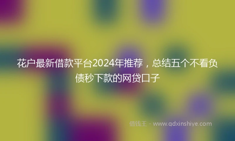 花户最新借款平台2024年推荐，总结五个不看负债秒下款的网贷口子