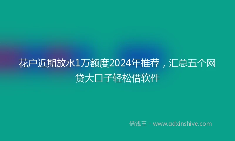 花户近期放水1万额度2024年推荐，汇总五个网贷大口子轻松借软件