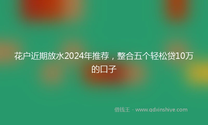 花户近期放水2024年推荐，整合五个轻松贷10万的口子