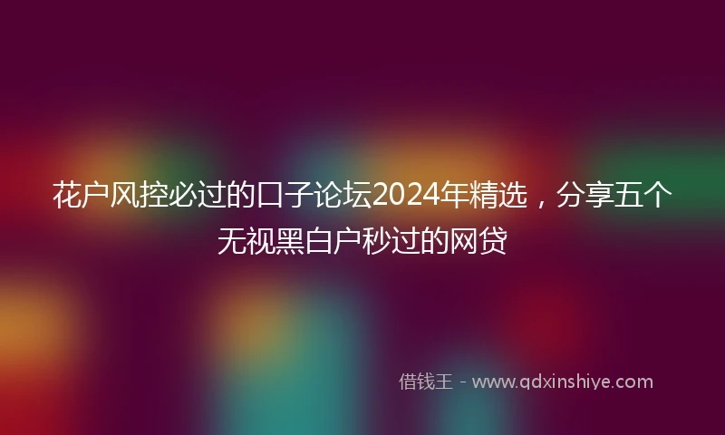 花户风控必过的口子论坛2024年精选，分享五个无视黑白户秒过的网贷