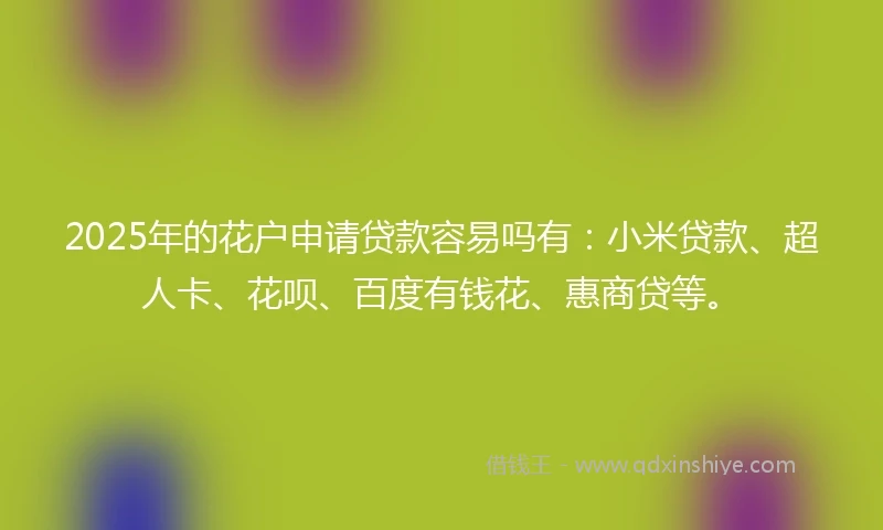 2025年的花户申请贷款容易吗有：小米贷款、超人卡、花呗、百度有钱花、惠商贷等。
