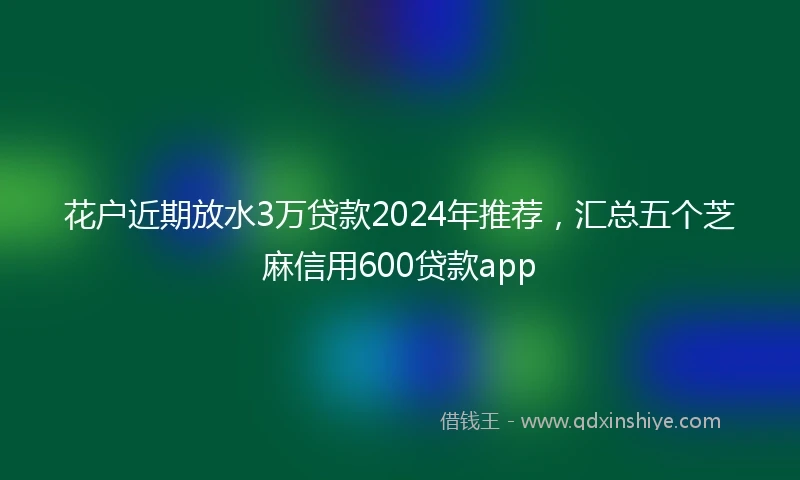 花户近期放水3万贷款2024年推荐，汇总五个芝麻信用600贷款app