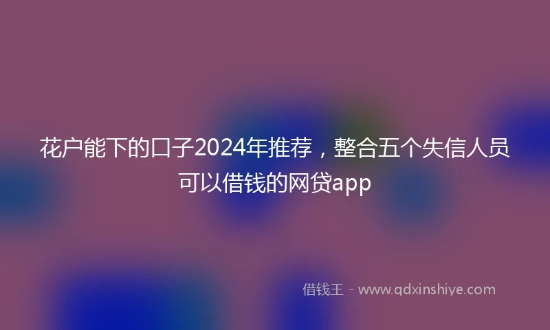 花户能下的口子2024年推荐，整合五个失信人员可以借钱的网贷app