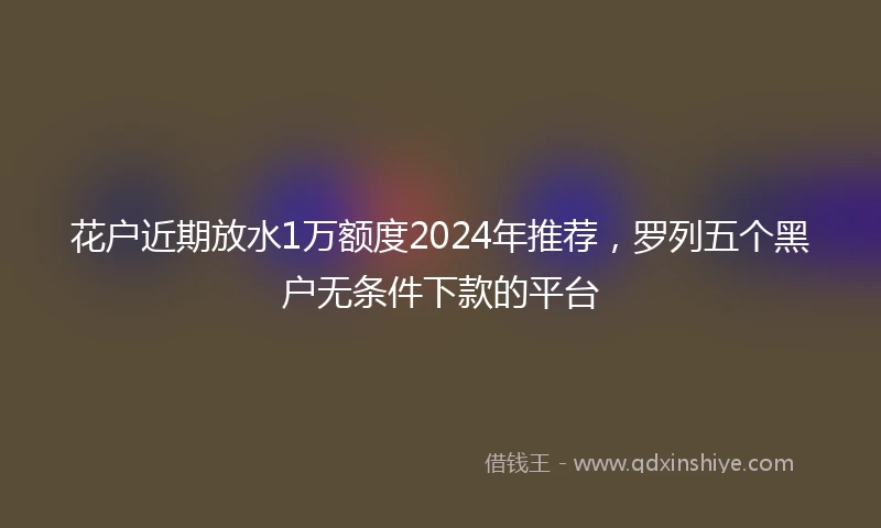 花户近期放水1万额度2024年推荐，罗列五个黑户无条件下款的平台