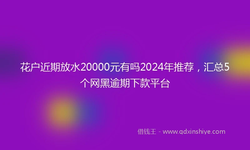 花户近期放水20000元有吗2024年推荐，汇总5个网黑逾期下款平台